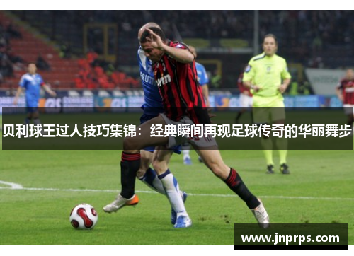 贝利球王过人技巧集锦：经典瞬间再现足球传奇的华丽舞步