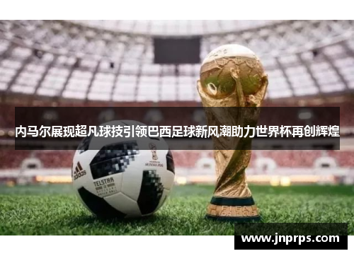 内马尔展现超凡球技引领巴西足球新风潮助力世界杯再创辉煌