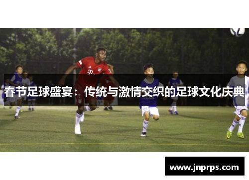 春节足球盛宴：传统与激情交织的足球文化庆典