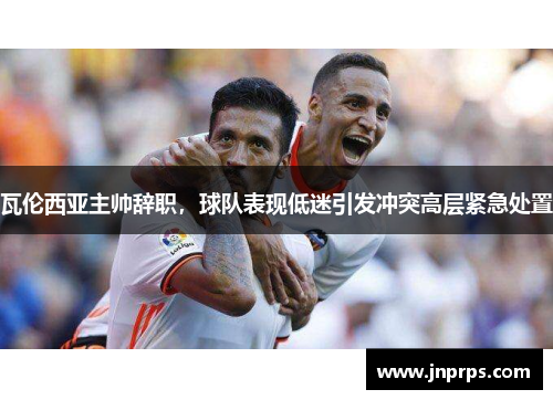 瓦伦西亚主帅辞职，球队表现低迷引发冲突高层紧急处置