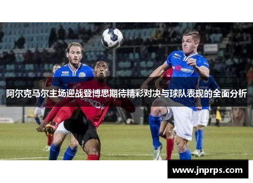 阿尔克马尔主场迎战登博思期待精彩对决与球队表现的全面分析