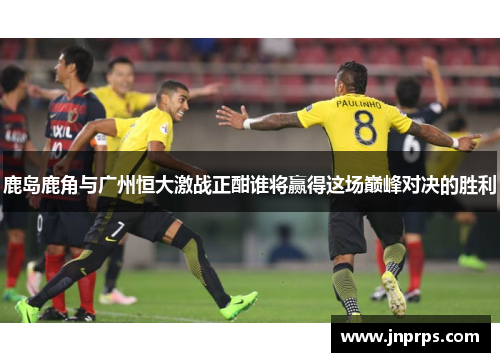 鹿岛鹿角与广州恒大激战正酣谁将赢得这场巅峰对决的胜利